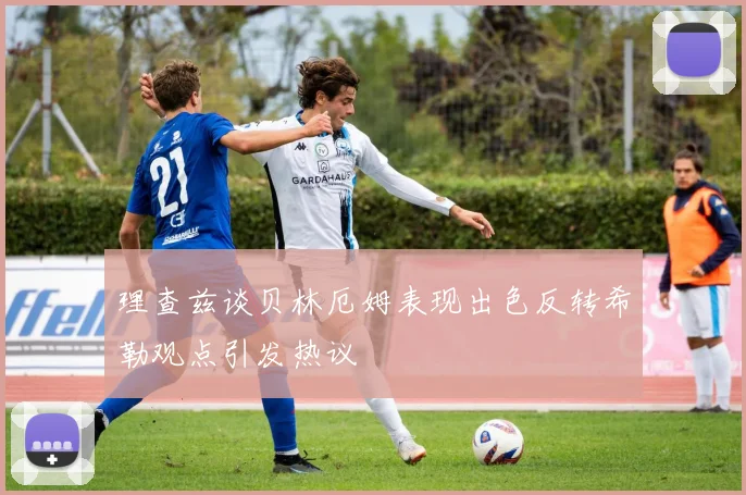 理查兹谈贝林厄姆表现出色反转希勒观点引发热议