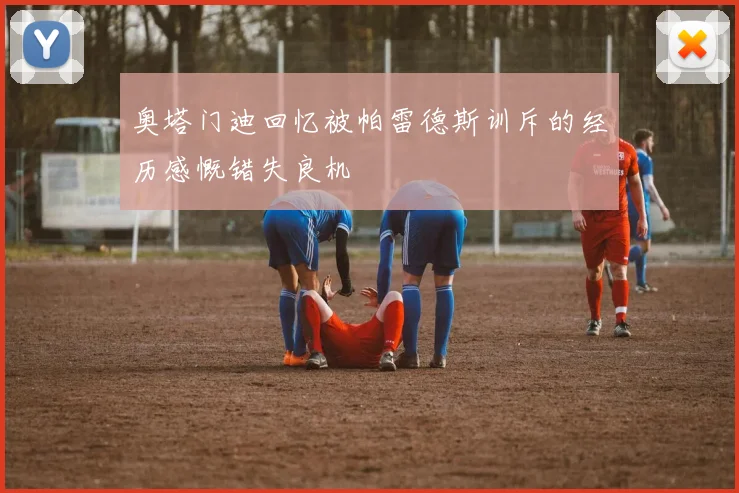 奥塔门迪回忆被帕雷德斯训斥的经历感慨错失良机