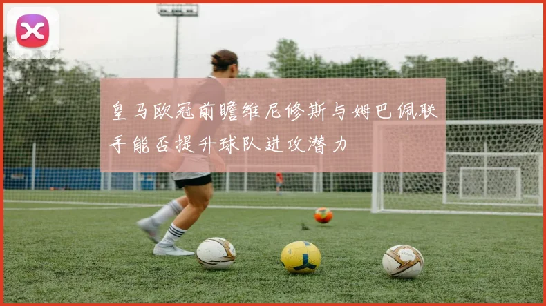 皇马欧冠前瞻维尼修斯与姆巴佩联手能否提升球队进攻潜力