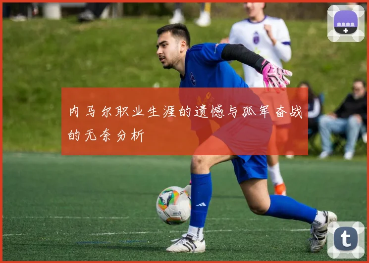 内马尔职业生涯的遗憾与孤军奋战的无奈分析