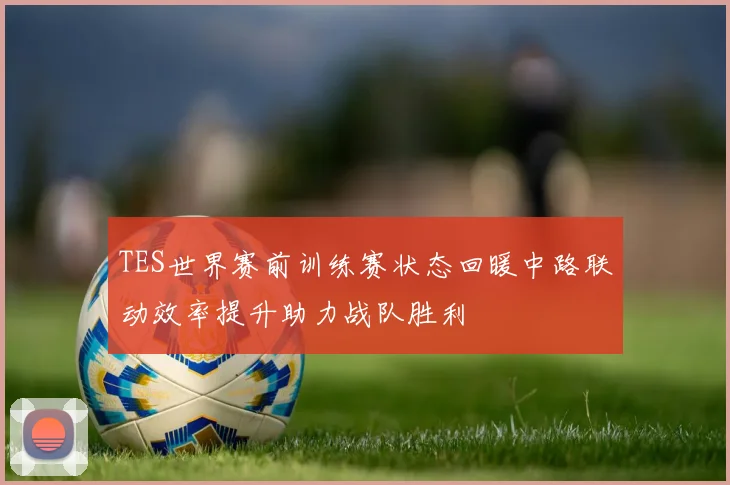 TES世界赛前训练赛状态回暖中路联动效率提升助力战队胜利
