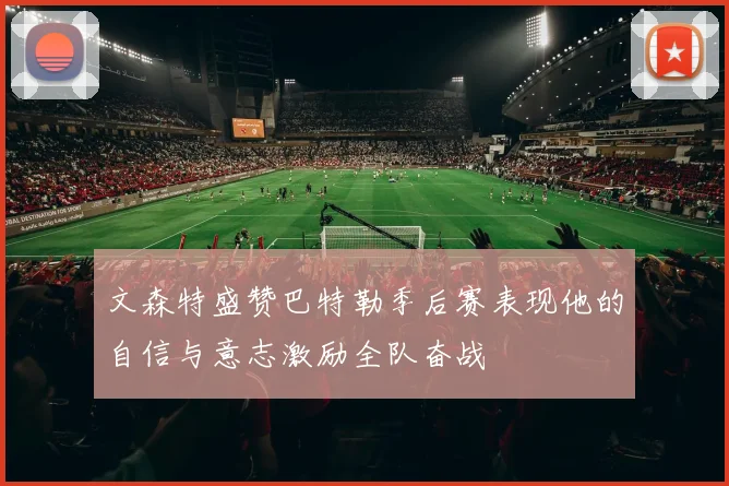 文森特盛赞巴特勒季后赛表现他的自信与意志激励全队奋战